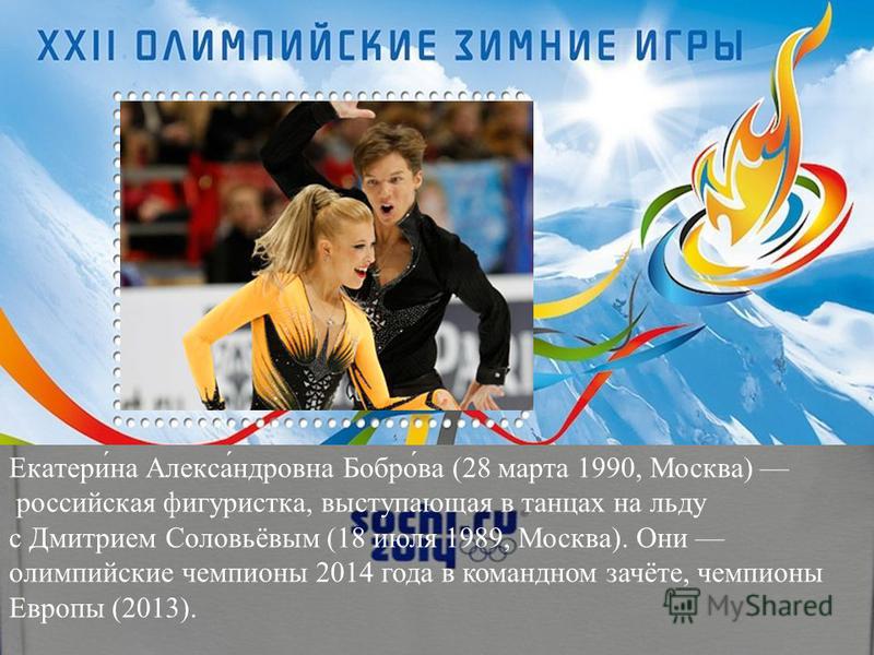 Екатери́на Алекса́ндровна Бобро́ва (28 марта 1990, Москва) российская фигуристка, выступающая в танцах на льду с Дмитрием Соловьёвым (18 июля 1989, Москва). Они олимпийские чемпионы 2014 года в командном зачёте, чемпионы Европы (2013).