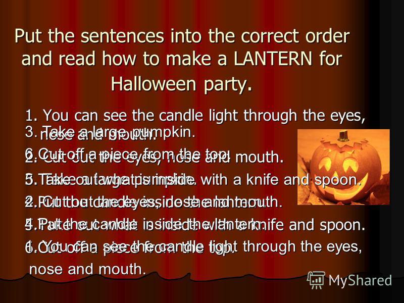 Put the sentences into the correct order and read how to make a LANTERN for Halloween party. 1. You can see the candle light through the eyes, nose and mouth. 2. Cut out the eyes, nose and mouth. 3. Take a large pumpkin. 4.Put the candle inside the l