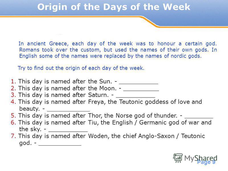 Powerpoint Templates Page 9 Origin of the Days of the Week In ancient Greece, each day of the week was to honour a certain god. Romans took over the custom, but used the names of their own gods. In English some of the names were replaced by the names