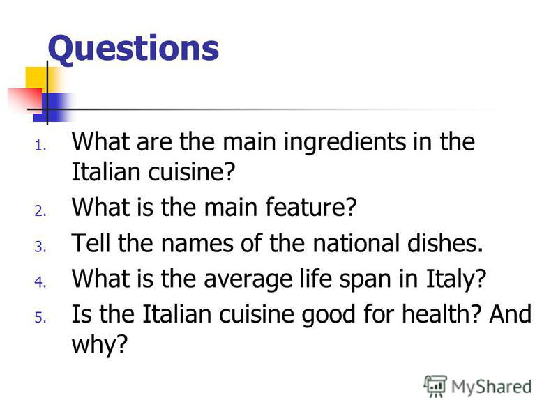 Questions 1. What are the main ingredients in the Italian cuisine? 2. What is the main feature? 3. Tell the names of the national dishes. 4. What is the average life span in Italy? 5. Is the Italian cuisine good for health? And why?