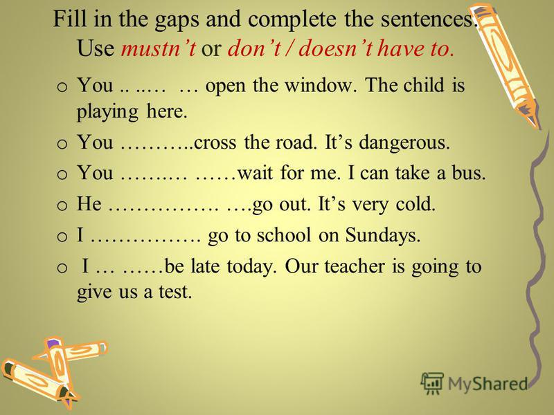 Fill in the gaps and complete the sentences. Use mustnt or dont / doesnt have to. o You....… … open the window. The child is playing here. o You ………..cross the road. Its dangerous. o You …….… ……wait for me. I can take a bus. o He ……………. ….go out. Its