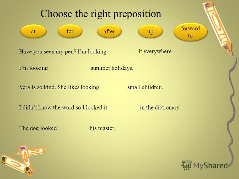 Choose the right preposition at for after up forward to Have you seen my pen? Im looking it everywhere. Im looking summer holidays. Vera is so kind. She likes looking small children. I didnt know the word so I looked it in the dictionary. The dog loo