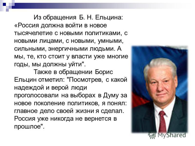 Из обращения Б. Н. Ельцина: «Россия должна войти в новое тысячелетие с новыми политиками, с новыми лицами, с новыми, умными, сильными, энергичными людьми. А мы, те, кто стоит у власти уже многие годы, мы должны уйти