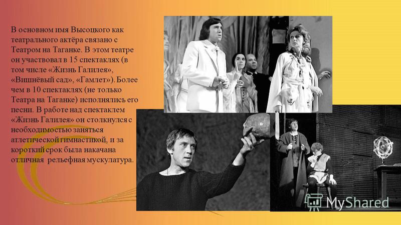 В основном имя Высоцкого как театрального актёра связано с Театром на Таганке. В этом театре он участвовал в 15 спектаклях (в том числе «Жизнь Галилея», «Вишнёвый сад», «Гамлет»). Более чем в 10 спектаклях (не только Театра на Таганке) исполнялись ег