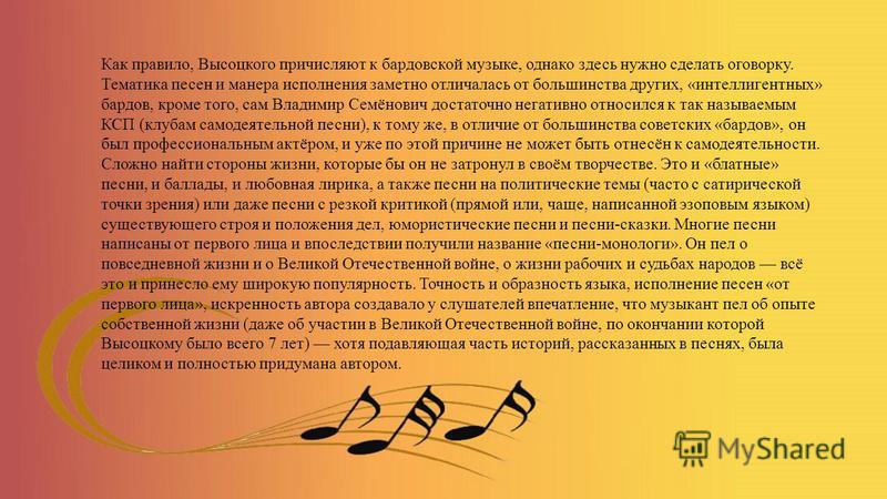 Как правило, Высоцкого причисляют к бардовской музыке, однако здесь нужно сделать оговорку. Тематика песен и манера исполнения заметно отличалась от большинства других, «интеллигентных» бардов, кроме того, сам Владимир Семёнович достаточно негативно 