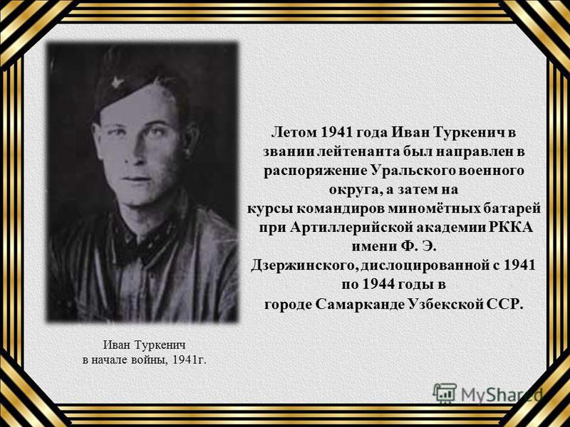 Летом 1941 года Иван Туркенич в звании лейтенанта был направлен в распоряжение Уральского военного округа, а затем на курсы командиров миномётных батарей при Артиллерийской академии РККА имени Ф. Э. Дзержинского, дислоцированной с 1941 по 1944 годы в