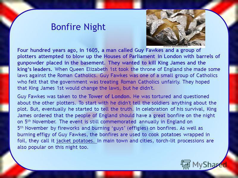 Bonfire Night Four hundred years ago, in 1605, a man called Guy Fawkes and a group of plotters attempted to blow up the Houses of Parliament in London with barrels of gunpowder placed in the basement. They wanted to kill King James and the kings lead