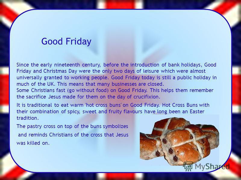 Good Friday Since the early nineteenth century, before the introduction of bank holidays, Good Friday and Christmas Day were the only two days of leisure which were almost universally granted to working people. Good Friday today is still a public hol