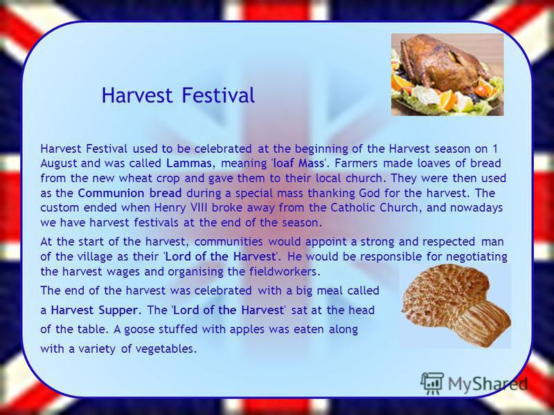 Harvest Festival Harvest Festival used to be celebrated at the beginning of the Harvest season on 1 August and was called Lammas, meaning 'loaf Mass'. Farmers made loaves of bread from the new wheat crop and gave them to their local church. They were