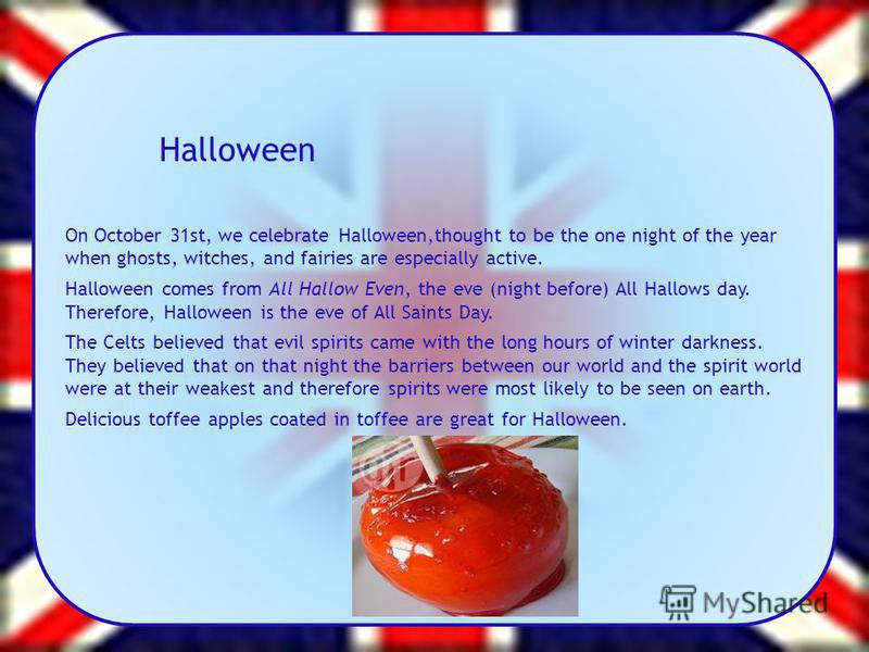 Halloween On October 31st, we celebrate Halloween,thought to be the one night of the year when ghosts, witches, and fairies are especially active. Halloween comes from All Hallow Even, the eve (night before) All Hallows day. Therefore, Halloween is t