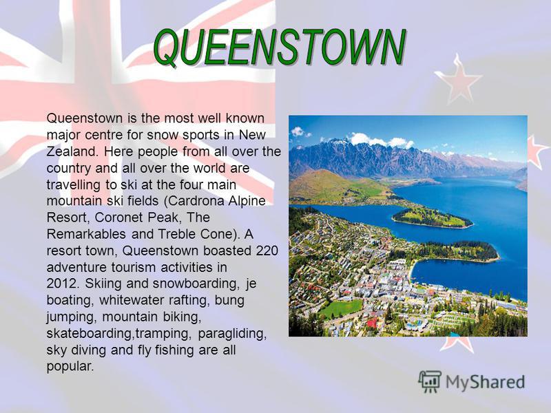 Queenstown is the most well known major centre for snow sports in New Zealand. Here people from all over the country and all over the world are travelling to ski at the four main mountain ski fields (Cardrona Alpine Resort, Coronet Peak, The Remarkab