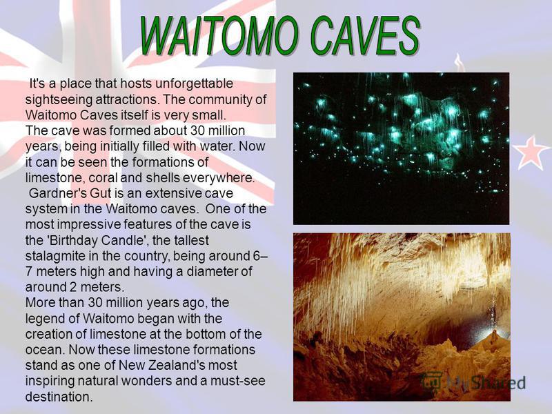 It's a place that hosts unforgettable sightseeing attractions. The community of Waitomo Caves itself is very small. The cave was formed about 30 million years, being initially filled with water. Now it can be seen the formations of limestone, coral a