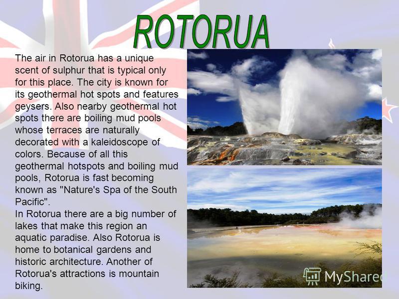 The air in Rotorua has a unique scent of sulphur that is typical only for this place. The city is known for its geothermal hot spots and features geysers. Also nearby geothermal hot spots there are boiling mud pools whose terraces are naturally decor
