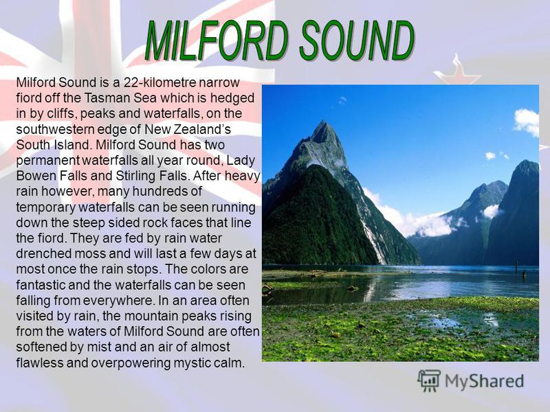 Milford Sound is a 22-kilometre narrow fiord off the Tasman Sea which is hedged in by cliffs, peaks and waterfalls, on the southwestern edge of New Zealands South Island. Milford Sound has two permanent waterfalls all year round, Lady Bowen Falls and