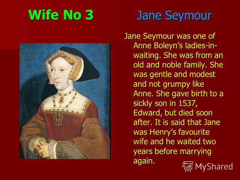 Wife No 3 Jane Seymour Jane Seymour was one of Anne Boleyns ladies-in- waiting. She was from an old and noble family. She was gentle and modest and not grumpy like Anne. She gave birth to a sickly son in 1537, Edward, but died soon after. It is said 