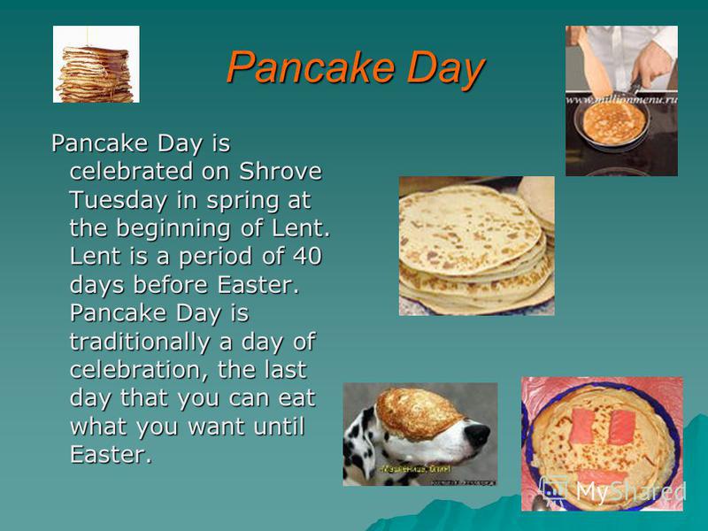 Pancake Day Pancake Day is celebrated on Shrove Tuesday in spring at the beginning of Lent. Lent is a period of 40 days before Easter. Pancake Day is traditionally a day of celebration, the last day that you can eat what you want until Easter. Pancak