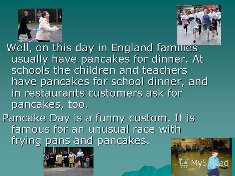 Well, on this day in England families usually have pancakes for dinner. At schools the children and teachers have pancakes for school dinner, and in restaurants customers ask for pancakes, too. Pancake Day is a funny custom. It is famous for an unusu
