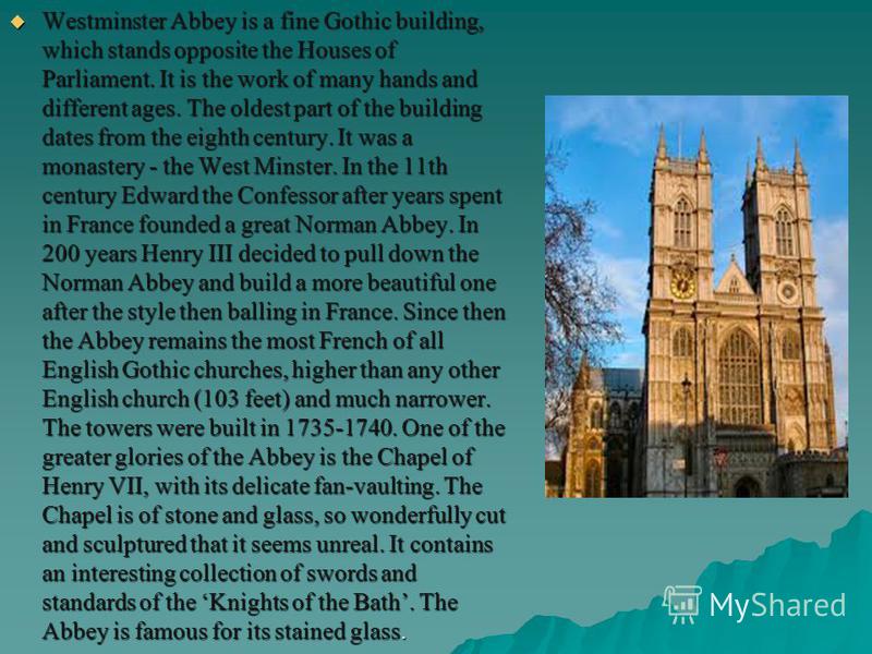 Westminster Abbey is a fine Gothic building, which stands opposite the Houses of Parliament. It is the work of many hands and different ages. The oldest part of the building dates from the eighth century. It was a monastery - the West Minster. In the