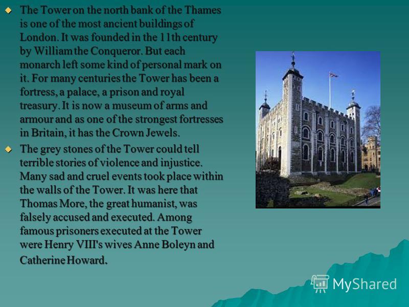 The Tower on the north bank of the Thames is one of the most ancient buildings of London. It was founded in the 11th century by William the Conqueror. But each monarch left some kind of personal mark on it. For many centuries the Tower has been a for