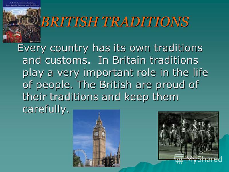 BRITISH TRADITIONS Every country has its own traditions and customs. In Britain traditions play a very important role in the life of people. The British are proud of their traditions and keep them carefully. Every country has its own traditions and c