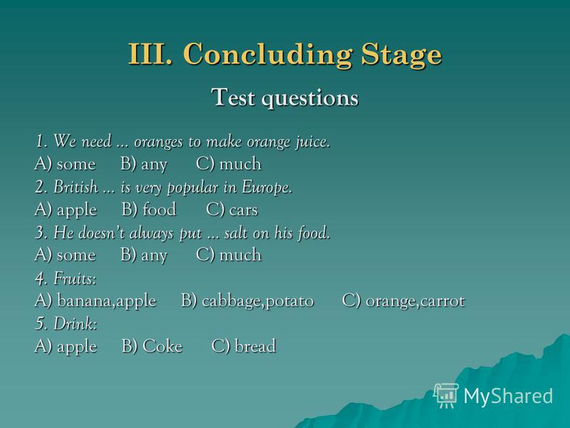 III. Concluding Stage Test questions 1. We need … oranges to make orange juice. A) some B) any C) much 2. British … is very popular in Europe. A) apple B) food C) cars 3. He doesnt always put … salt on his food. A) some B) any C) much 4. Fruits: A) b
