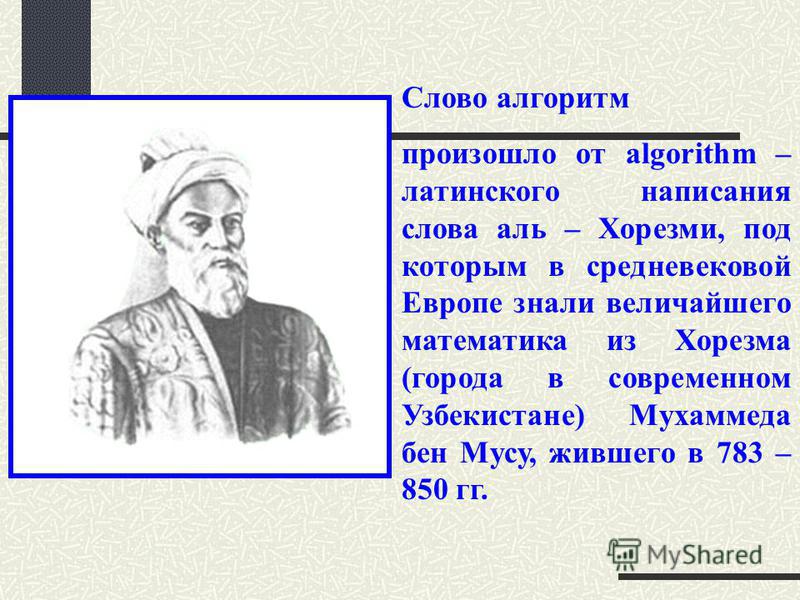 Слово алгоритм произошло от algorithm – латинского написания слова аль – Хорезми, под которым в средневековой Европе знали величайшего математика из Хорезма (города в современном Узбекистане) Мухаммеда бен Мусу, жившего в 783 – 850 гг.