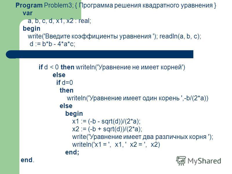 Program Problem3; { Программа решения квадратного уравнения } var a, b, c, d, x1, x2 : real; begin write('Введите коэффициенты уравнения '); readln(a, b, c); d := b*b - 4*a*c; if d < 0 then writeln('Уравнение не имеет корней') else if d=0 then writel