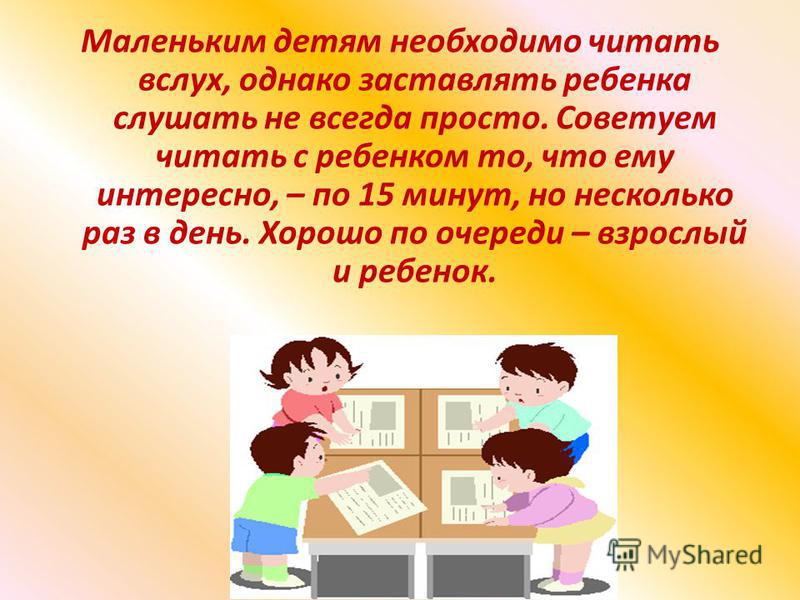 Маленьким детям необходимо читать вслух, однако заставлять ребенка слушать не всегда просто. Советуем читать с ребенком то, что ему интересно, – по 15 минут, но несколько раз в день. Хорошо по очереди – взрослый и ребенок.