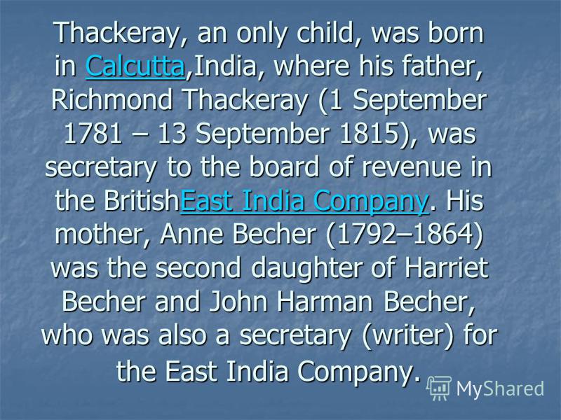 Thackeray, an only child, was born in Calcutta,India, where his father, Richmond Thackeray (1 September 1781 – 13 September 1815), was secretary to the board of revenue in the BritishEast India Company. His mother, Anne Becher (1792–1864) was the sec
