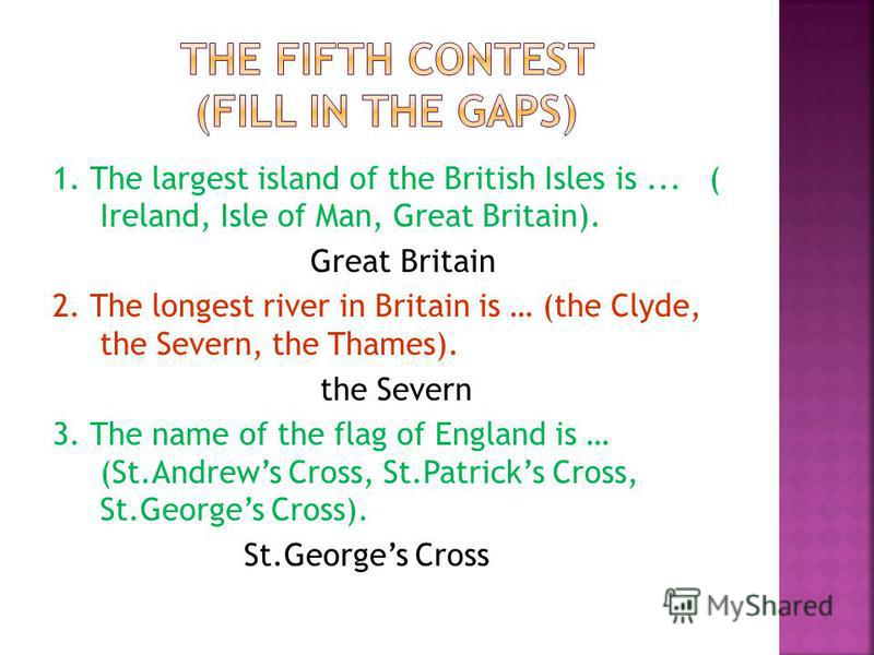 1. The largest island of the British Isles is... ( Ireland, Isle of Man, Great Britain). Great Britain 2. The longest river in Britain is … (the Clyde, the Severn, the Thames). the Severn 3. The name of the flag of England is … (St.Andrews Cross, St.