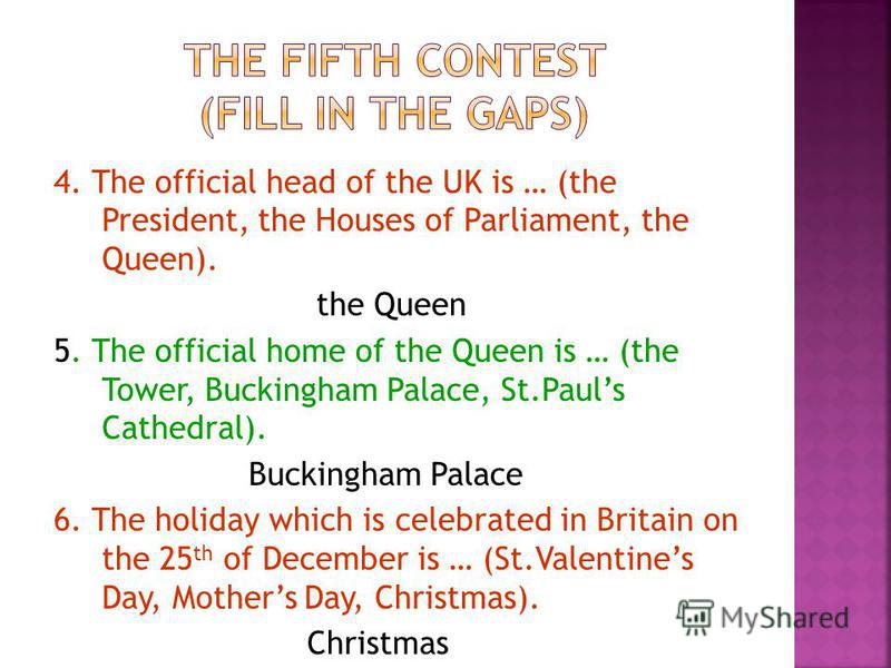4. The official head of the UK is … (the President, the Houses of Parliament, the Queen). the Queen 5. The official home of the Queen is … (the Tower, Buckingham Palace, St.Pauls Cathedral). Buckingham Palace 6. The holiday which is celebrated in Bri