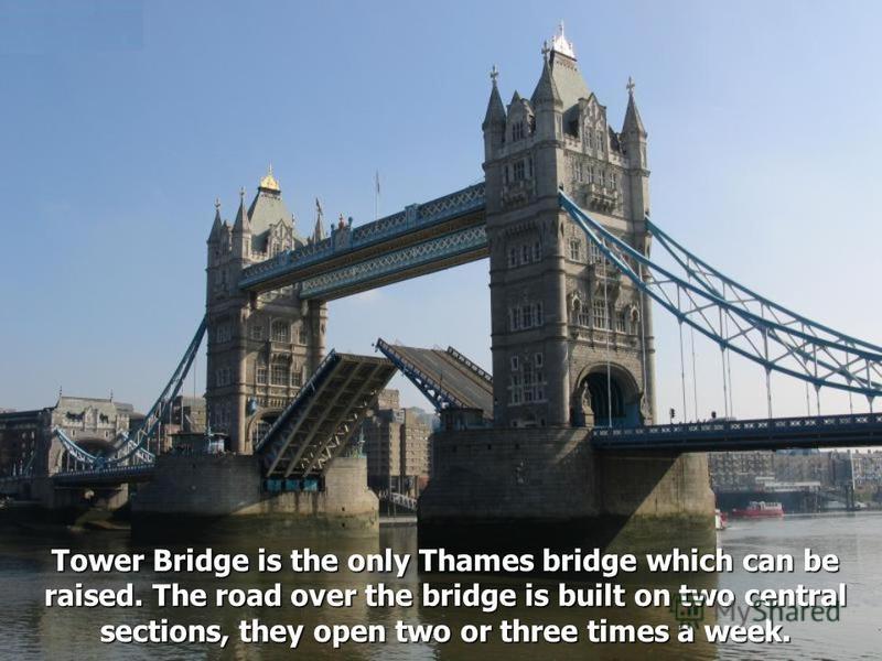 Tower Bridge is the only Thames bridge which can be raised. The road over the bridge is built on two central sections, they open two or three times a week.