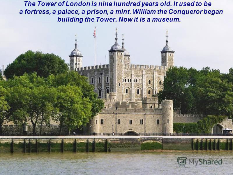 The Tower of London is nine hundred years old. It used to be a fortress, a palace, a prison, a mint. William the Conqueror began building the Tower. Now it is a museum.