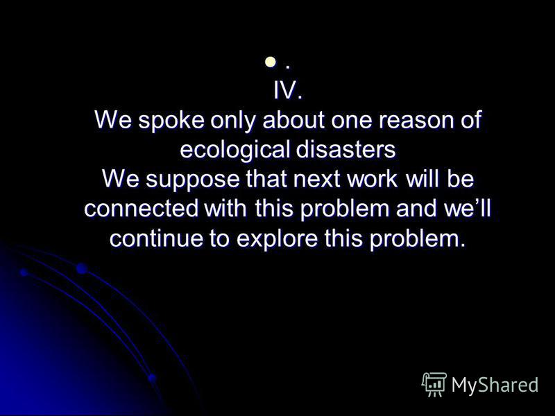 . IV. We spoke only about one reason of ecological disasters We suppose that next work will be connected with this problem and well continue to explore this problem.. IV. We spoke only about one reason of ecological disasters We suppose that next wor