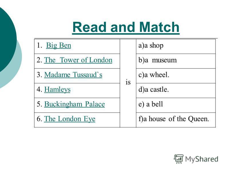 Read and Match 1. Big BenBig Ben is a)a shop 2. The Tower of LondonThe Tower of Londonb)a museum 3. Madame Tussaud`sMadame Tussaud`sc)a wheel. 4. HamleysHamleysd)a castle. 5. Buckingham PalaceBuckingham Palacee) a bell 6. The London EyeThe London Eye