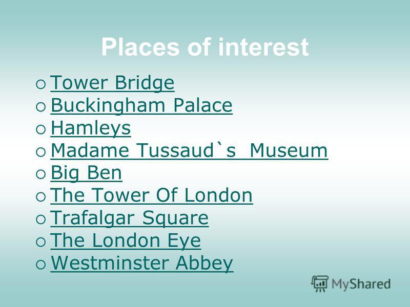 Places of interest Tower Bridge Buckingham Palace Hamleys Madame Tussaud`s Museum Madame Tussaud`s Museum Big Ben The Tower Of London Trafalgar Square The London Eye Westminster Abbey