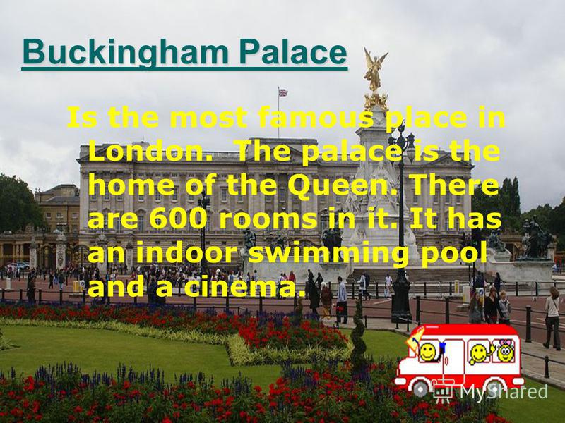 Is the most famous place in London. The palace is the home of the Queen. There are 600 rooms in it. It has an indoor swimming pool and a cinema. Buckingham Palace Buckingham Palace