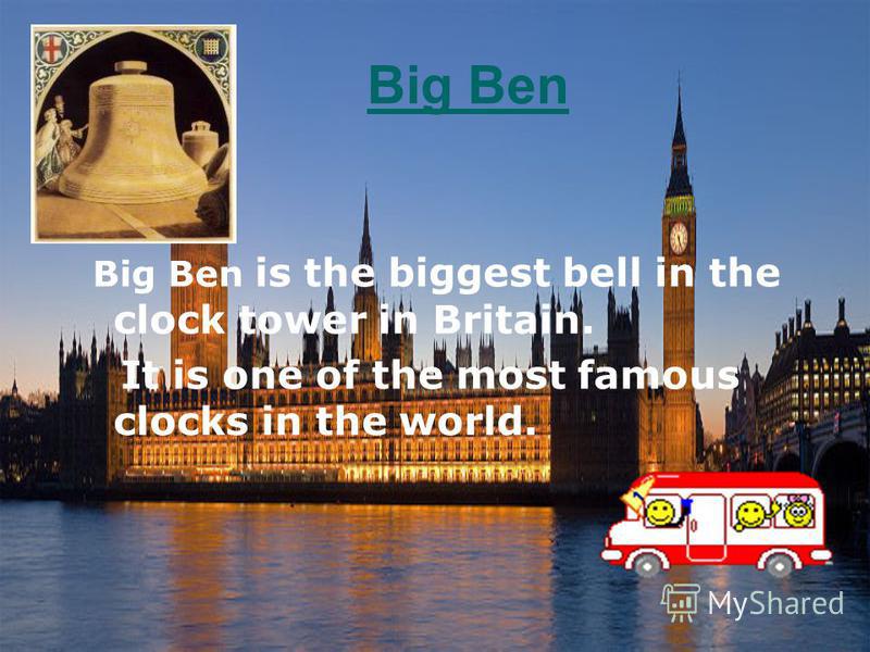 Big Ben Big Ben is the biggest bell in the clock tower in Britain. It is one of the most famous clocks in the world.