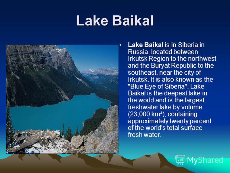 Lake Baikal Lake Baikal is in Siberia in Russia, located between Irkutsk Region to the northwest and the Buryat Republic to the southeast, near the city of Irkutsk. It is also known as the 