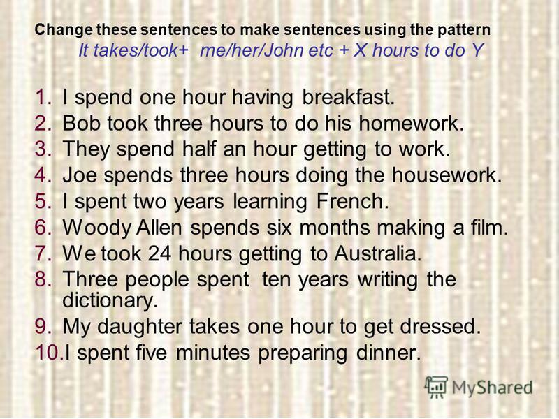 Change these sentences to make sentences using the pattern It takes/took+ me/her/John etc + X hours to do Y 1.I spend one hour having breakfast. 2.Bob took three hours to do his homework. 3.They spend half an hour getting to work. 4.Joe spends three 