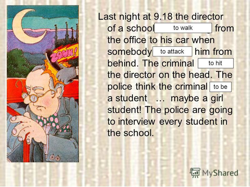 Last night at 9.18 the director of a school was walking from the office to his car when somebody attacked him from behind. The criminal hit the director on the head. The police think the criminal was a student … maybe a girl student! The police are g