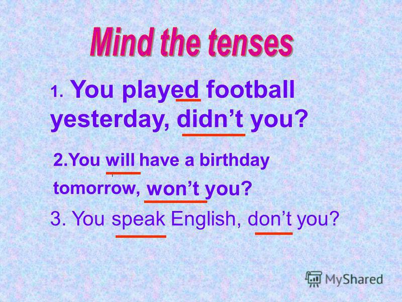 1. You played football yesterday, didnt you? 2.You will have a birthday tomorrow, wont you? 3. You speak English, dont you?