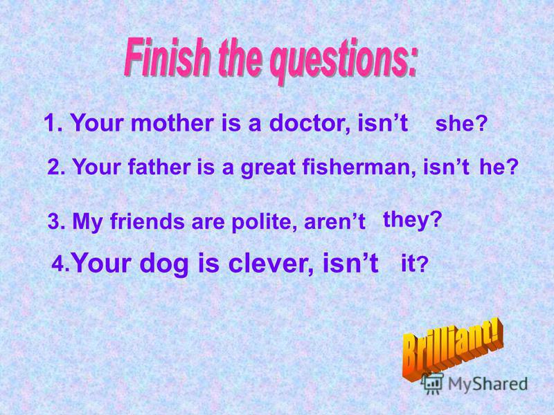 1. Your mother is a doctor, isnt she? 2. Your father is a great fisherman, isnthe? 3. My friends are polite, arent they? 4. Your dog is clever, isnt it ?