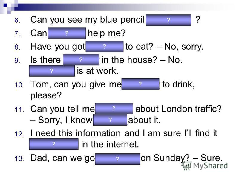 6. Can you see my blue pencil anywhere ? 7. Can anybody help me? 8. Have you got anything to eat? – No, sorry. 9. Is there anybody in the house? – No. Everybody is at work. 10. Tom, can you give me anything to drink, please? 11. Can you tell me anyth