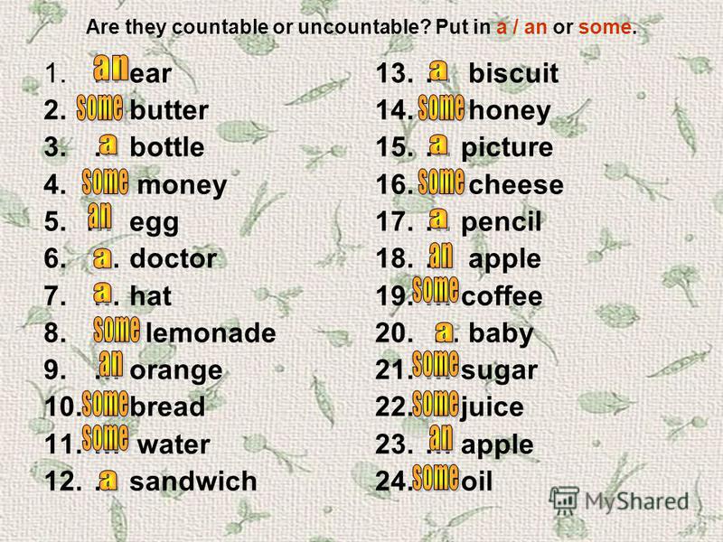 Are they countable or uncountable? Put in a / an or some. 1. … ear 2.… butter 3. … bottle 4. … money 5.… egg 6. … doctor 7. … hat 8. … lemonade 9. … orange 10. … bread 11. … water 12. … sandwich 13. … biscuit 14. … honey 15. … picture 16. … cheese 17
