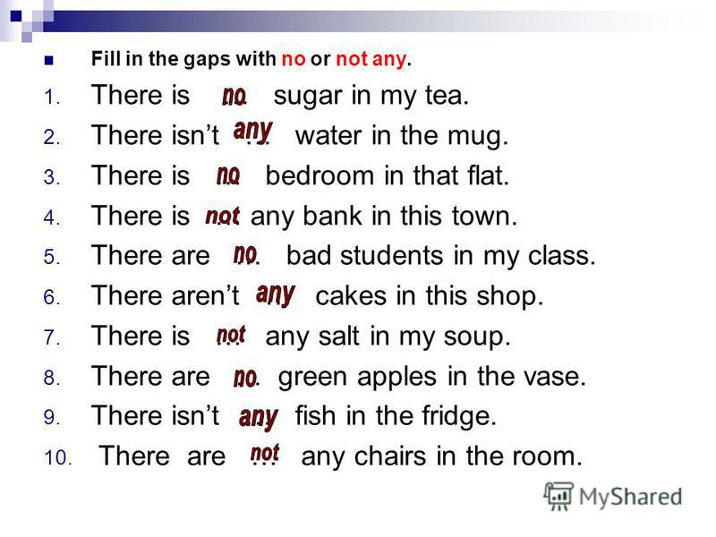 Fill in the gaps with no or not any. 1. There is … sugar in my tea. 2. There isnt … water in the mug. 3. There is … bedroom in that flat. 4. There is … any bank in this town. 5. There are … bad students in my class. 6. There arent … cakes in this sho