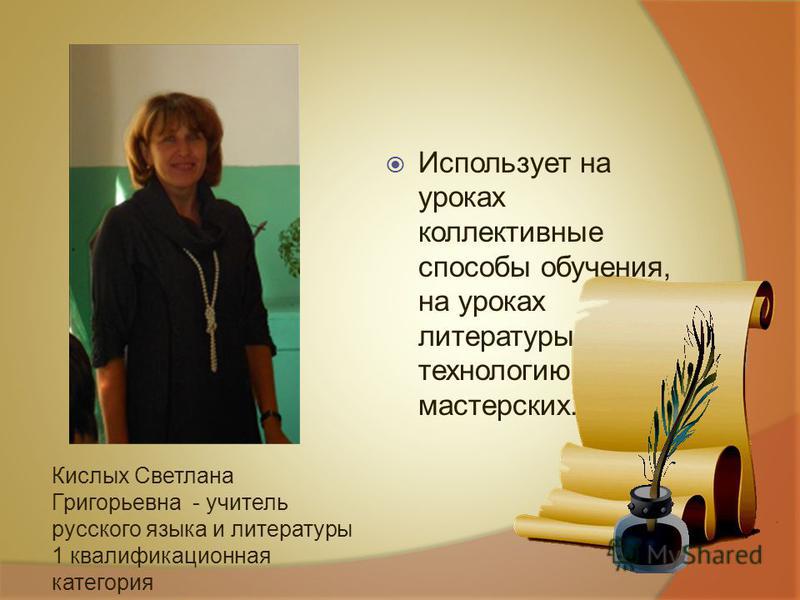 Кислых Светлана Григорьевна - учитель русского языка и литературы 1 квалификационная категория Использует на уроках коллективные способы обучения, на уроках литературы технологию мастерских.