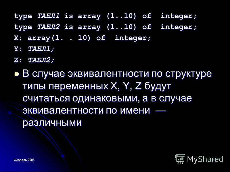 Февраль 200817 type TAБЛ1 is array (1..10) of integer; type ТАБЛ2 is array (1..10) of integer; X: array(l.. 10) of integer; Y: ТАБЛ1; Z: ТАБЛ2; В случае эквивалентности по структуре типы переменных X, Y, Z будут считаться одинаковыми, а в случае экви
