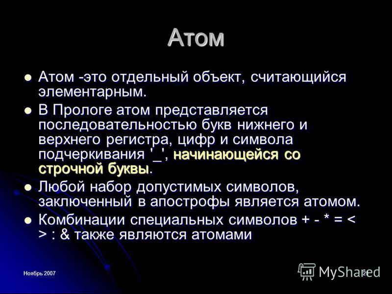 Ноябрь 200721 Атом Атом -это отдельный объект, считающийся элементарным. Атом -это отдельный объект, считающийся элементарным. В Прологе атом представляется последовательностью букв нижнего и верхнего регистра, цифр и символа подчеркивания '_', начин