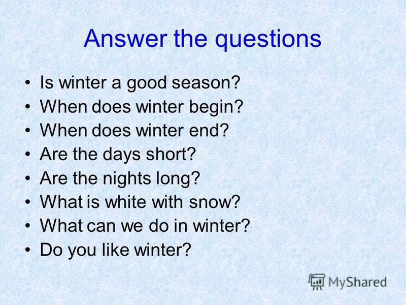 Answer the questions Is winter a good season? When does winter begin? When does winter end? Are the days short? Are the nights long? What is white with snow? What can we do in winter? Do you like winter?
